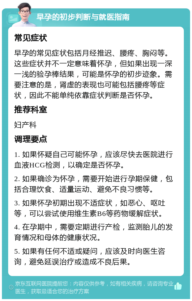 早孕的初步判断与就医指南 常见症状 早孕的常见症状包括月经推迟、腰疼、胸闷等。这些症状并不一定意味着怀孕，但如果出现一深一浅的验孕棒结果，可能是怀孕的初步迹象。需要注意的是，肾虚的表现也可能包括腰疼等症状，因此不能单纯依靠症状判断是否怀孕。 推荐科室 妇产科 调理要点 1. 如果怀疑自己可能怀孕，应该尽快去医院进行血液HCG检测，以确定是否怀孕。 2. 如果确诊为怀孕，需要开始进行孕期保健，包括合理饮食、适量运动、避免不良习惯等。 3. 如果怀孕初期出现不适症状，如恶心、呕吐等，可以尝试使用维生素B6等药物缓解症状。 4. 在孕期中，需要定期进行产检，监测胎儿的发育情况和母体的健康状况。 5. 如果有任何不适或疑问，应该及时向医生咨询，避免延误治疗或造成不良后果。