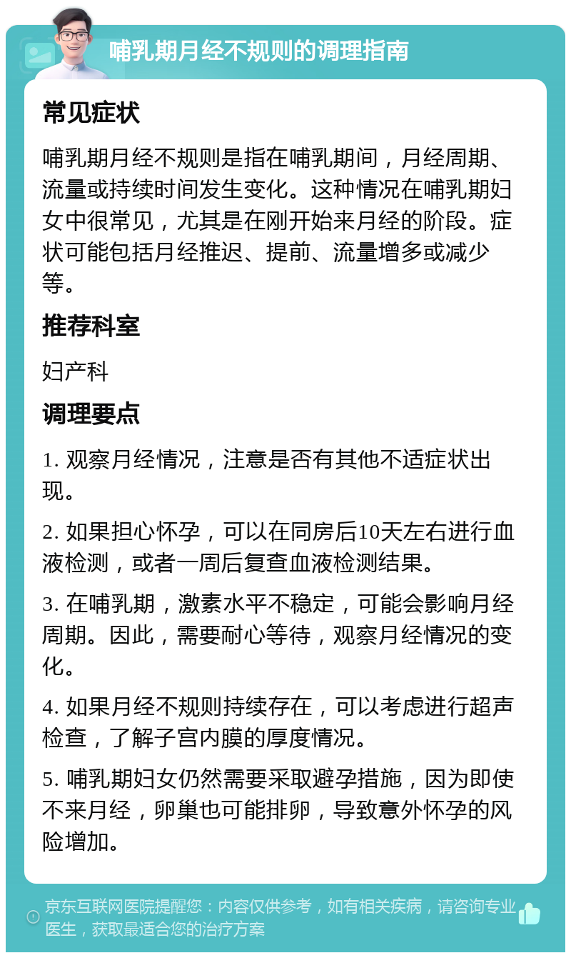 哺乳期月经不规则的调理指南 常见症状 哺乳期月经不规则是指在哺乳期间，月经周期、流量或持续时间发生变化。这种情况在哺乳期妇女中很常见，尤其是在刚开始来月经的阶段。症状可能包括月经推迟、提前、流量增多或减少等。 推荐科室 妇产科 调理要点 1. 观察月经情况，注意是否有其他不适症状出现。 2. 如果担心怀孕，可以在同房后10天左右进行血液检测，或者一周后复查血液检测结果。 3. 在哺乳期，激素水平不稳定，可能会影响月经周期。因此，需要耐心等待，观察月经情况的变化。 4. 如果月经不规则持续存在，可以考虑进行超声检查，了解子宫内膜的厚度情况。 5. 哺乳期妇女仍然需要采取避孕措施，因为即使不来月经，卵巢也可能排卵，导致意外怀孕的风险增加。