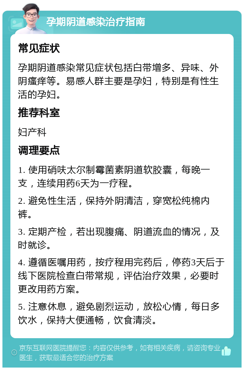 孕期阴道感染治疗指南 常见症状 孕期阴道感染常见症状包括白带增多、异味、外阴瘙痒等。易感人群主要是孕妇，特别是有性生活的孕妇。 推荐科室 妇产科 调理要点 1. 使用硝呋太尔制霉菌素阴道软胶囊，每晚一支，连续用药6天为一疗程。 2. 避免性生活，保持外阴清洁，穿宽松纯棉内裤。 3. 定期产检，若出现腹痛、阴道流血的情况，及时就诊。 4. 遵循医嘱用药，按疗程用完药后，停药3天后于线下医院检查白带常规，评估治疗效果，必要时更改用药方案。 5. 注意休息，避免剧烈运动，放松心情，每日多饮水，保持大便通畅，饮食清淡。