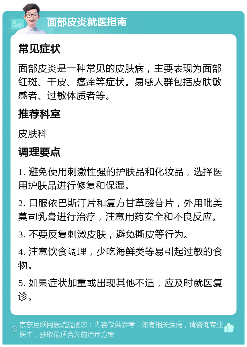 面部皮炎就医指南 常见症状 面部皮炎是一种常见的皮肤病，主要表现为面部红斑、干皮、瘙痒等症状。易感人群包括皮肤敏感者、过敏体质者等。 推荐科室 皮肤科 调理要点 1. 避免使用刺激性强的护肤品和化妆品，选择医用护肤品进行修复和保湿。 2. 口服依巴斯汀片和复方甘草酸苷片，外用吡美莫司乳膏进行治疗，注意用药安全和不良反应。 3. 不要反复刺激皮肤，避免撕皮等行为。 4. 注意饮食调理，少吃海鲜类等易引起过敏的食物。 5. 如果症状加重或出现其他不适，应及时就医复诊。