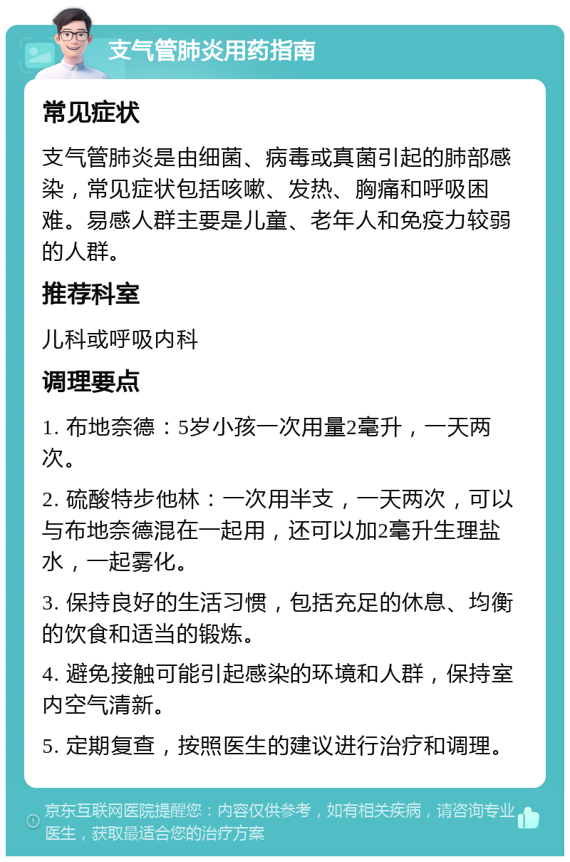 支气管肺炎用药指南 常见症状 支气管肺炎是由细菌、病毒或真菌引起的肺部感染，常见症状包括咳嗽、发热、胸痛和呼吸困难。易感人群主要是儿童、老年人和免疫力较弱的人群。 推荐科室 儿科或呼吸内科 调理要点 1. 布地奈德：5岁小孩一次用量2毫升，一天两次。 2. 硫酸特步他林：一次用半支，一天两次，可以与布地奈德混在一起用，还可以加2毫升生理盐水，一起雾化。 3. 保持良好的生活习惯，包括充足的休息、均衡的饮食和适当的锻炼。 4. 避免接触可能引起感染的环境和人群，保持室内空气清新。 5. 定期复查，按照医生的建议进行治疗和调理。