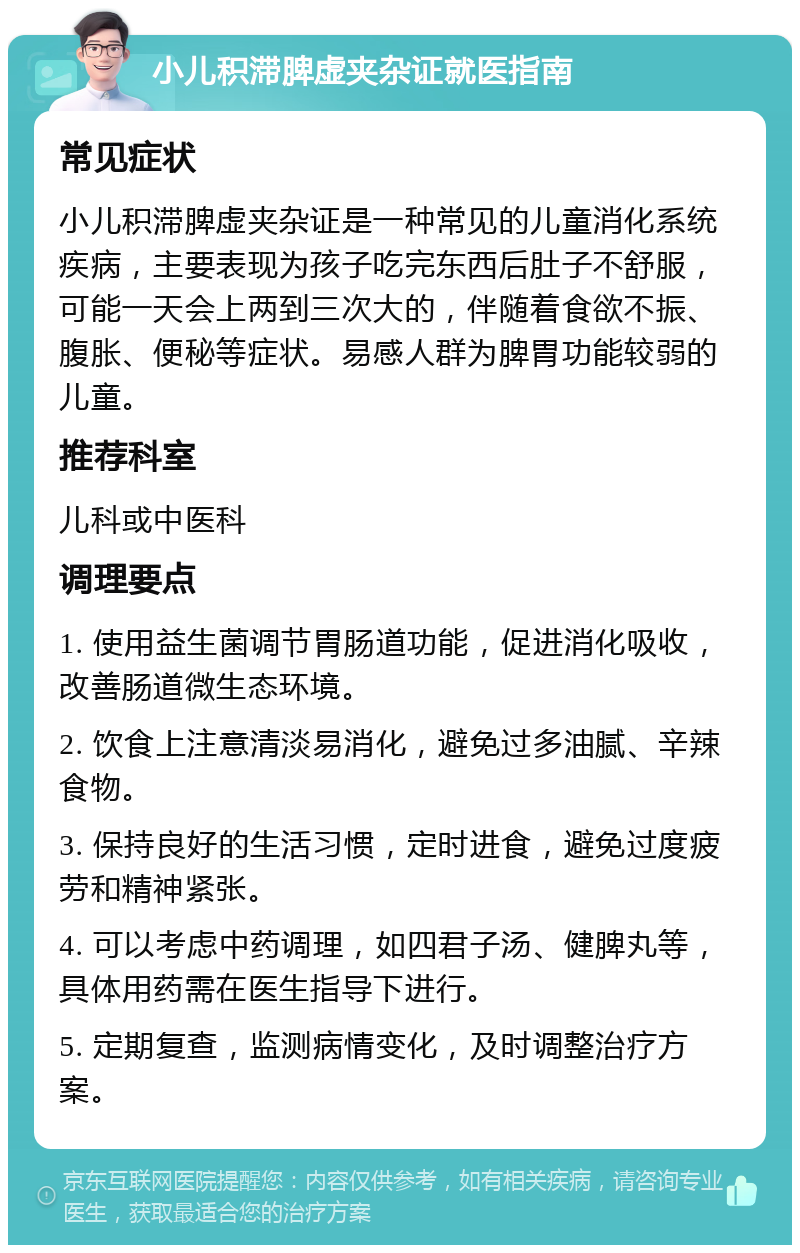 小儿积滞脾虚夹杂证就医指南 常见症状 小儿积滞脾虚夹杂证是一种常见的儿童消化系统疾病，主要表现为孩子吃完东西后肚子不舒服，可能一天会上两到三次大的，伴随着食欲不振、腹胀、便秘等症状。易感人群为脾胃功能较弱的儿童。 推荐科室 儿科或中医科 调理要点 1. 使用益生菌调节胃肠道功能，促进消化吸收，改善肠道微生态环境。 2. 饮食上注意清淡易消化，避免过多油腻、辛辣食物。 3. 保持良好的生活习惯，定时进食，避免过度疲劳和精神紧张。 4. 可以考虑中药调理，如四君子汤、健脾丸等，具体用药需在医生指导下进行。 5. 定期复查，监测病情变化，及时调整治疗方案。