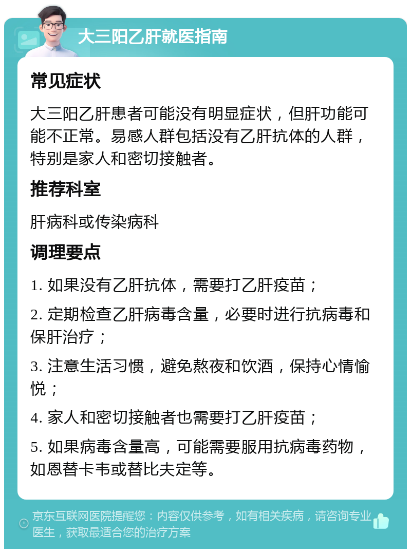 大三阳乙肝就医指南 常见症状 大三阳乙肝患者可能没有明显症状，但肝功能可能不正常。易感人群包括没有乙肝抗体的人群，特别是家人和密切接触者。 推荐科室 肝病科或传染病科 调理要点 1. 如果没有乙肝抗体，需要打乙肝疫苗； 2. 定期检查乙肝病毒含量，必要时进行抗病毒和保肝治疗； 3. 注意生活习惯，避免熬夜和饮酒，保持心情愉悦； 4. 家人和密切接触者也需要打乙肝疫苗； 5. 如果病毒含量高，可能需要服用抗病毒药物，如恩替卡韦或替比夫定等。