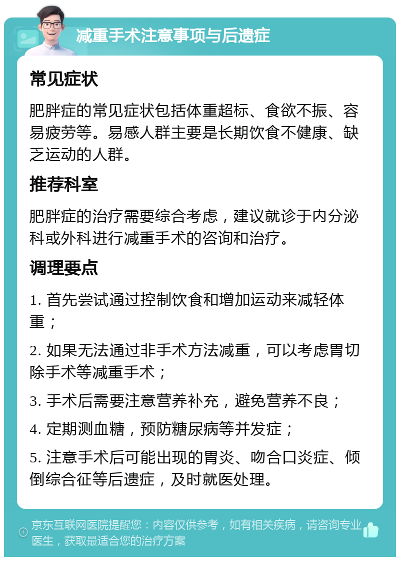 减重手术注意事项与后遗症 常见症状 肥胖症的常见症状包括体重超标、食欲不振、容易疲劳等。易感人群主要是长期饮食不健康、缺乏运动的人群。 推荐科室 肥胖症的治疗需要综合考虑，建议就诊于内分泌科或外科进行减重手术的咨询和治疗。 调理要点 1. 首先尝试通过控制饮食和增加运动来减轻体重； 2. 如果无法通过非手术方法减重，可以考虑胃切除手术等减重手术； 3. 手术后需要注意营养补充，避免营养不良； 4. 定期测血糖，预防糖尿病等并发症； 5. 注意手术后可能出现的胃炎、吻合口炎症、倾倒综合征等后遗症，及时就医处理。