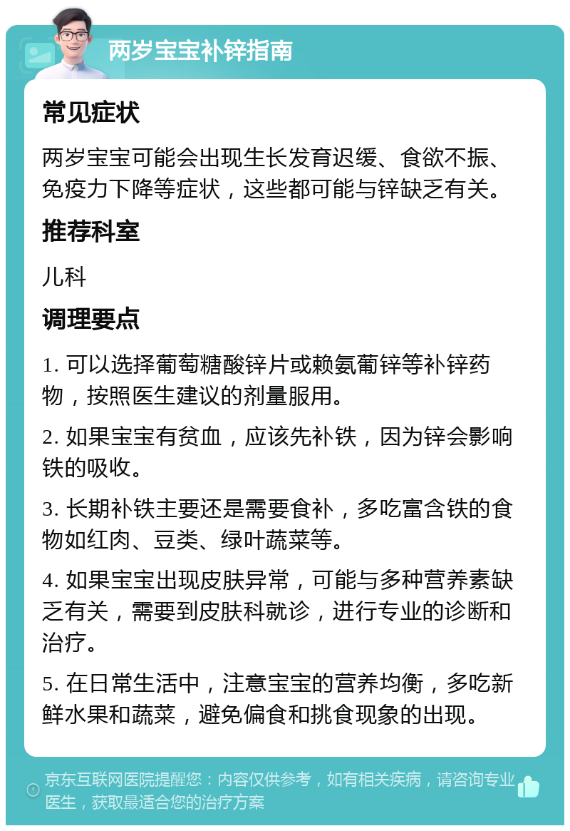 两岁宝宝补锌指南 常见症状 两岁宝宝可能会出现生长发育迟缓、食欲不振、免疫力下降等症状，这些都可能与锌缺乏有关。 推荐科室 儿科 调理要点 1. 可以选择葡萄糖酸锌片或赖氨葡锌等补锌药物，按照医生建议的剂量服用。 2. 如果宝宝有贫血，应该先补铁，因为锌会影响铁的吸收。 3. 长期补铁主要还是需要食补，多吃富含铁的食物如红肉、豆类、绿叶蔬菜等。 4. 如果宝宝出现皮肤异常，可能与多种营养素缺乏有关，需要到皮肤科就诊，进行专业的诊断和治疗。 5. 在日常生活中，注意宝宝的营养均衡，多吃新鲜水果和蔬菜，避免偏食和挑食现象的出现。