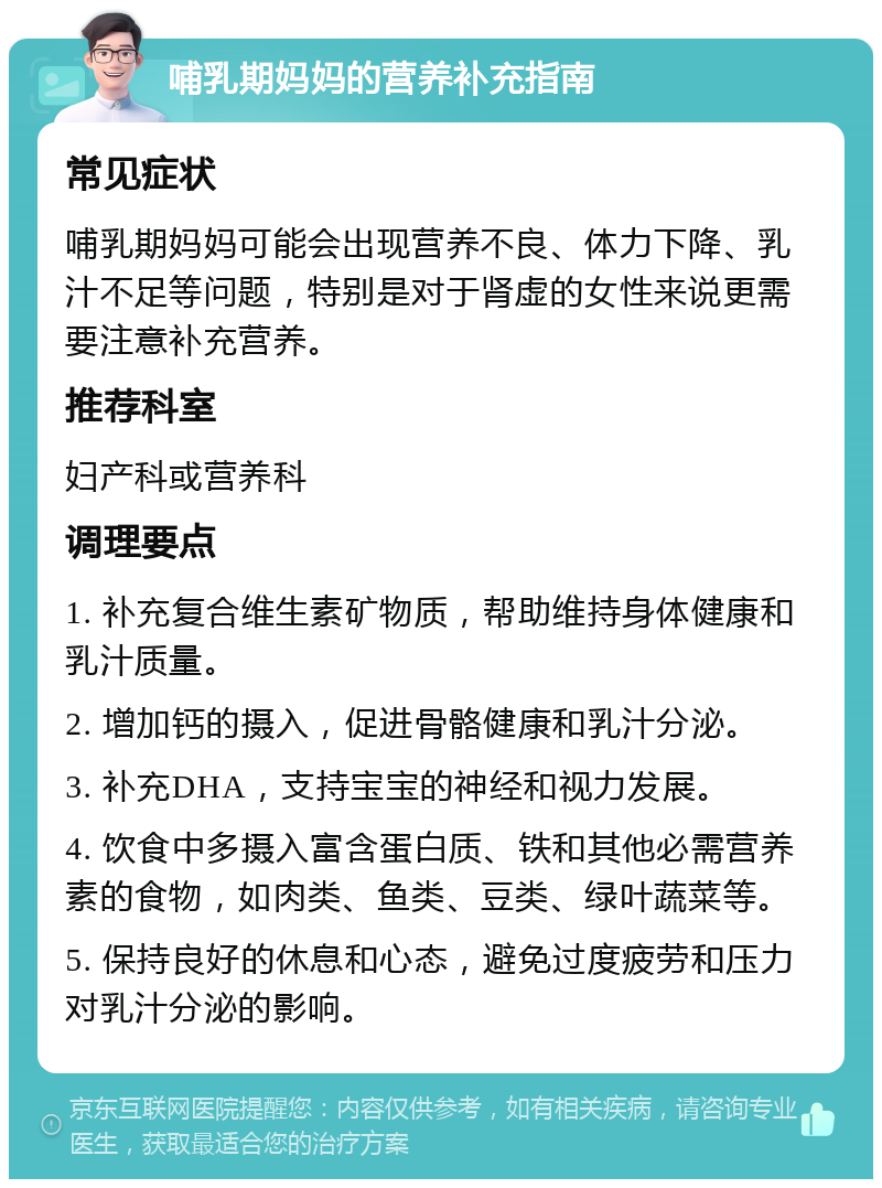 哺乳期妈妈的营养补充指南 常见症状 哺乳期妈妈可能会出现营养不良、体力下降、乳汁不足等问题，特别是对于肾虚的女性来说更需要注意补充营养。 推荐科室 妇产科或营养科 调理要点 1. 补充复合维生素矿物质，帮助维持身体健康和乳汁质量。 2. 增加钙的摄入，促进骨骼健康和乳汁分泌。 3. 补充DHA，支持宝宝的神经和视力发展。 4. 饮食中多摄入富含蛋白质、铁和其他必需营养素的食物，如肉类、鱼类、豆类、绿叶蔬菜等。 5. 保持良好的休息和心态，避免过度疲劳和压力对乳汁分泌的影响。