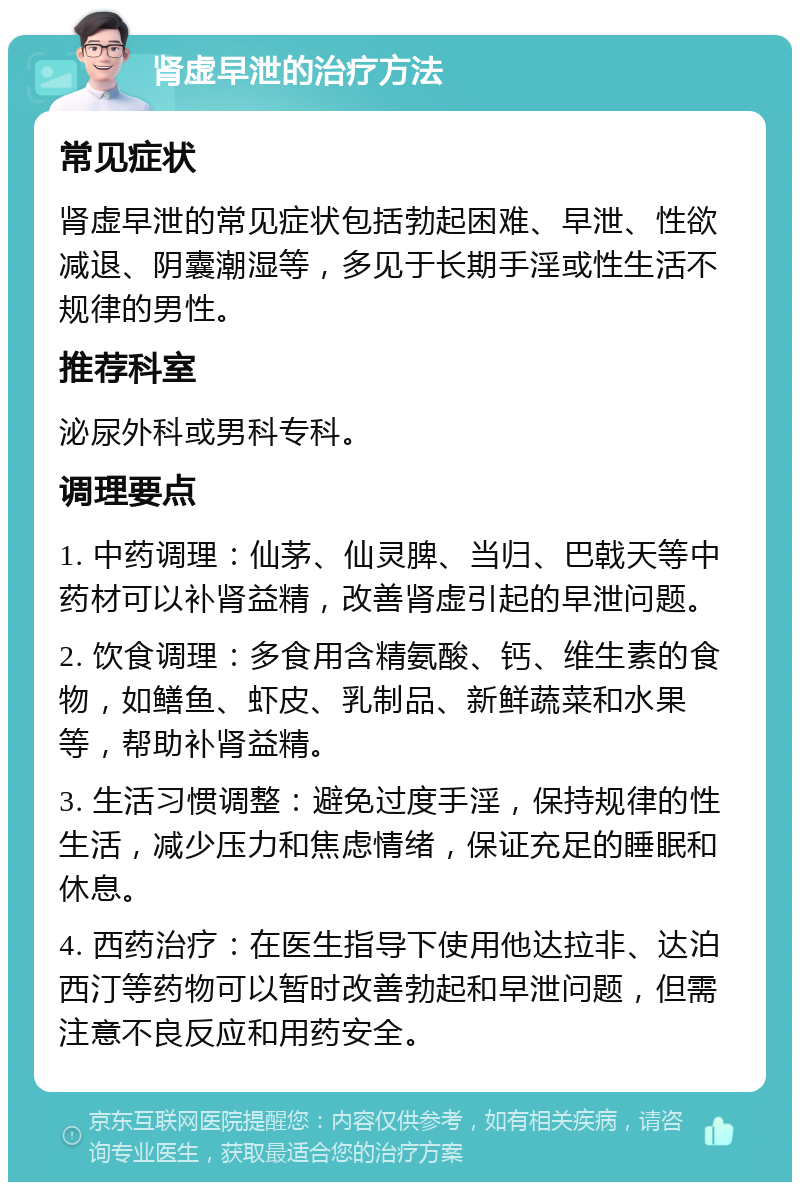 肾虚早泄的治疗方法 常见症状 肾虚早泄的常见症状包括勃起困难、早泄、性欲减退、阴囊潮湿等，多见于长期手淫或性生活不规律的男性。 推荐科室 泌尿外科或男科专科。 调理要点 1. 中药调理：仙茅、仙灵脾、当归、巴戟天等中药材可以补肾益精，改善肾虚引起的早泄问题。 2. 饮食调理：多食用含精氨酸、钙、维生素的食物，如鳝鱼、虾皮、乳制品、新鲜蔬菜和水果等，帮助补肾益精。 3. 生活习惯调整：避免过度手淫，保持规律的性生活，减少压力和焦虑情绪，保证充足的睡眠和休息。 4. 西药治疗：在医生指导下使用他达拉非、达泊西汀等药物可以暂时改善勃起和早泄问题，但需注意不良反应和用药安全。