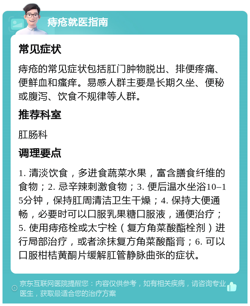 痔疮就医指南 常见症状 痔疮的常见症状包括肛门肿物脱出、排便疼痛、便鲜血和瘙痒。易感人群主要是长期久坐、便秘或腹泻、饮食不规律等人群。 推荐科室 肛肠科 调理要点 1. 清淡饮食，多进食蔬菜水果，富含膳食纤维的食物；2. 忌辛辣刺激食物；3. 便后温水坐浴10–15分钟，保持肛周清洁卫生干燥；4. 保持大便通畅，必要时可以口服乳果糖口服液，通便治疗；5. 使用痔疮栓或太宁栓（复方角菜酸酯栓剂）进行局部治疗，或者涂抹复方角菜酸酯膏；6. 可以口服柑桔黄酮片缓解肛管静脉曲张的症状。