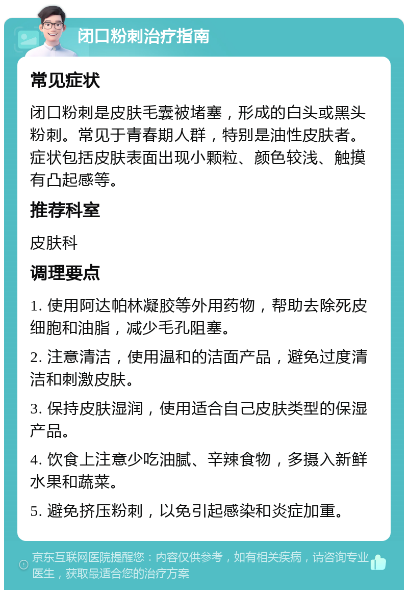 闭口粉刺治疗指南 常见症状 闭口粉刺是皮肤毛囊被堵塞，形成的白头或黑头粉刺。常见于青春期人群，特别是油性皮肤者。症状包括皮肤表面出现小颗粒、颜色较浅、触摸有凸起感等。 推荐科室 皮肤科 调理要点 1. 使用阿达帕林凝胶等外用药物，帮助去除死皮细胞和油脂，减少毛孔阻塞。 2. 注意清洁，使用温和的洁面产品，避免过度清洁和刺激皮肤。 3. 保持皮肤湿润，使用适合自己皮肤类型的保湿产品。 4. 饮食上注意少吃油腻、辛辣食物，多摄入新鲜水果和蔬菜。 5. 避免挤压粉刺，以免引起感染和炎症加重。