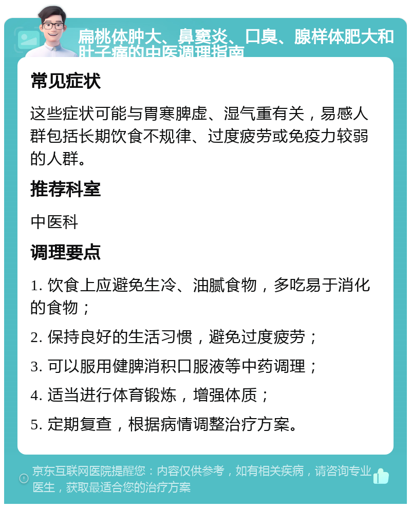 扁桃体肿大、鼻窦炎、口臭、腺样体肥大和肚子痛的中医调理指南 常见症状 这些症状可能与胃寒脾虚、湿气重有关，易感人群包括长期饮食不规律、过度疲劳或免疫力较弱的人群。 推荐科室 中医科 调理要点 1. 饮食上应避免生冷、油腻食物，多吃易于消化的食物； 2. 保持良好的生活习惯，避免过度疲劳； 3. 可以服用健脾消积口服液等中药调理； 4. 适当进行体育锻炼，增强体质； 5. 定期复查，根据病情调整治疗方案。