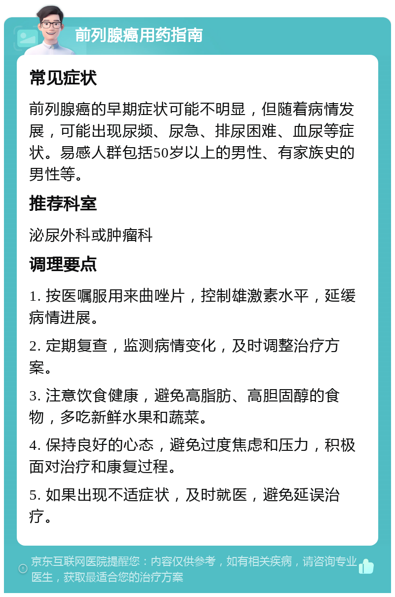 前列腺癌用药指南 常见症状 前列腺癌的早期症状可能不明显，但随着病情发展，可能出现尿频、尿急、排尿困难、血尿等症状。易感人群包括50岁以上的男性、有家族史的男性等。 推荐科室 泌尿外科或肿瘤科 调理要点 1. 按医嘱服用来曲唑片，控制雄激素水平，延缓病情进展。 2. 定期复查，监测病情变化，及时调整治疗方案。 3. 注意饮食健康，避免高脂肪、高胆固醇的食物，多吃新鲜水果和蔬菜。 4. 保持良好的心态，避免过度焦虑和压力，积极面对治疗和康复过程。 5. 如果出现不适症状，及时就医，避免延误治疗。