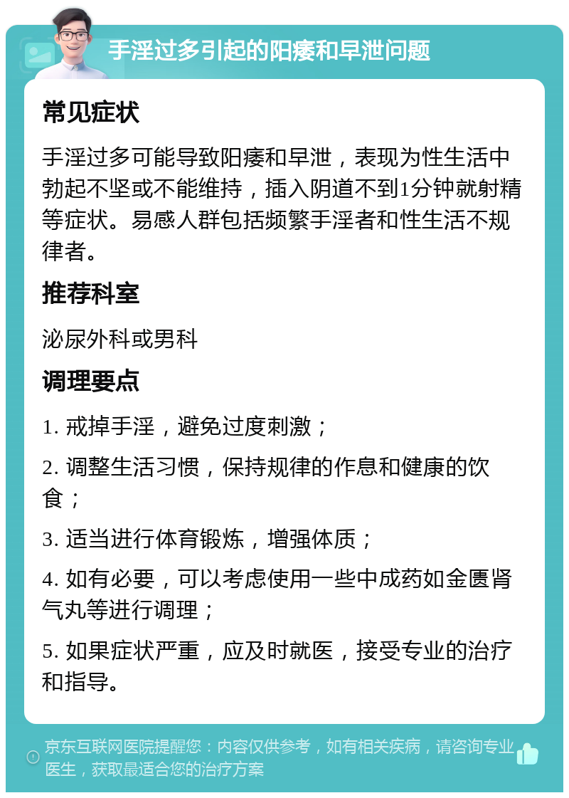 手淫过多引起的阳痿和早泄问题 常见症状 手淫过多可能导致阳痿和早泄，表现为性生活中勃起不坚或不能维持，插入阴道不到1分钟就射精等症状。易感人群包括频繁手淫者和性生活不规律者。 推荐科室 泌尿外科或男科 调理要点 1. 戒掉手淫，避免过度刺激； 2. 调整生活习惯，保持规律的作息和健康的饮食； 3. 适当进行体育锻炼，增强体质； 4. 如有必要，可以考虑使用一些中成药如金匮肾气丸等进行调理； 5. 如果症状严重，应及时就医，接受专业的治疗和指导。