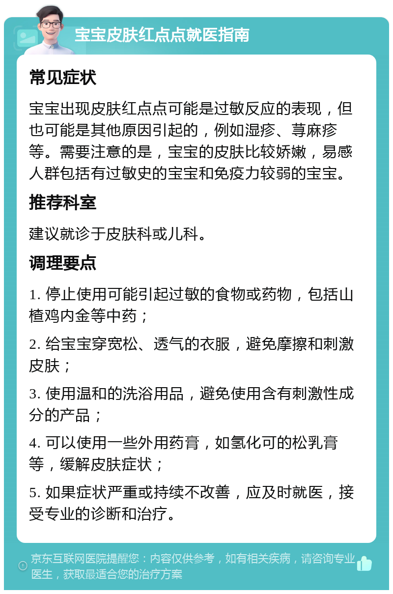 宝宝皮肤红点点就医指南 常见症状 宝宝出现皮肤红点点可能是过敏反应的表现，但也可能是其他原因引起的，例如湿疹、荨麻疹等。需要注意的是，宝宝的皮肤比较娇嫩，易感人群包括有过敏史的宝宝和免疫力较弱的宝宝。 推荐科室 建议就诊于皮肤科或儿科。 调理要点 1. 停止使用可能引起过敏的食物或药物，包括山楂鸡内金等中药； 2. 给宝宝穿宽松、透气的衣服，避免摩擦和刺激皮肤； 3. 使用温和的洗浴用品，避免使用含有刺激性成分的产品； 4. 可以使用一些外用药膏，如氢化可的松乳膏等，缓解皮肤症状； 5. 如果症状严重或持续不改善，应及时就医，接受专业的诊断和治疗。