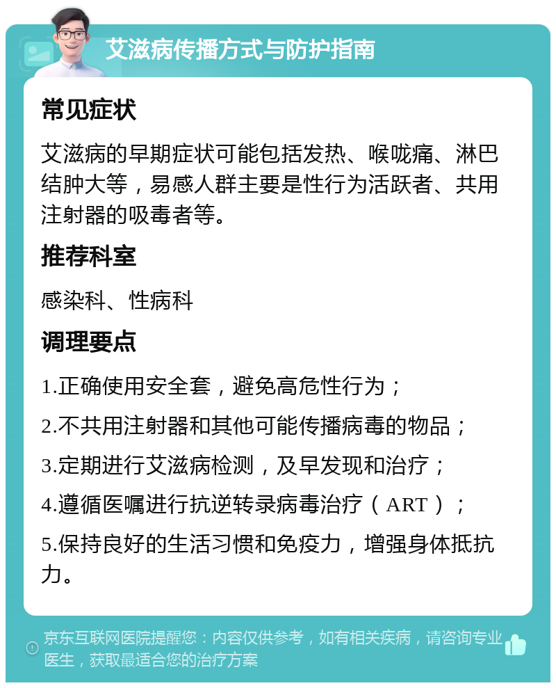 艾滋病传播方式与防护指南 常见症状 艾滋病的早期症状可能包括发热、喉咙痛、淋巴结肿大等，易感人群主要是性行为活跃者、共用注射器的吸毒者等。 推荐科室 感染科、性病科 调理要点 1.正确使用安全套，避免高危性行为； 2.不共用注射器和其他可能传播病毒的物品； 3.定期进行艾滋病检测，及早发现和治疗； 4.遵循医嘱进行抗逆转录病毒治疗（ART）； 5.保持良好的生活习惯和免疫力，增强身体抵抗力。