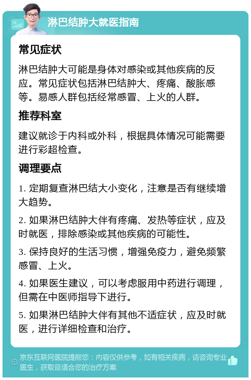 淋巴结肿大就医指南 常见症状 淋巴结肿大可能是身体对感染或其他疾病的反应。常见症状包括淋巴结肿大、疼痛、酸胀感等。易感人群包括经常感冒、上火的人群。 推荐科室 建议就诊于内科或外科，根据具体情况可能需要进行彩超检查。 调理要点 1. 定期复查淋巴结大小变化，注意是否有继续增大趋势。 2. 如果淋巴结肿大伴有疼痛、发热等症状，应及时就医，排除感染或其他疾病的可能性。 3. 保持良好的生活习惯，增强免疫力，避免频繁感冒、上火。 4. 如果医生建议，可以考虑服用中药进行调理，但需在中医师指导下进行。 5. 如果淋巴结肿大伴有其他不适症状，应及时就医，进行详细检查和治疗。