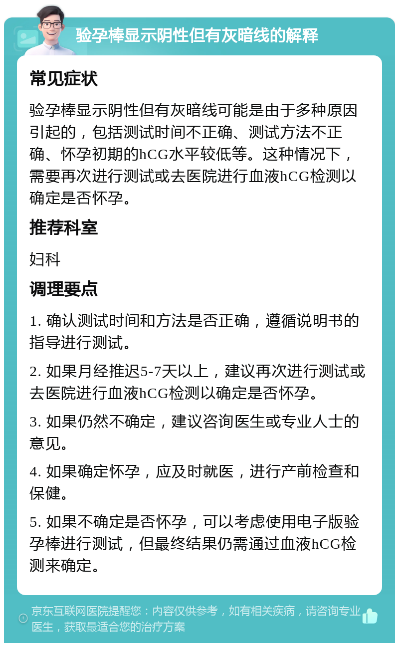 验孕棒显示阴性但有灰暗线的解释 常见症状 验孕棒显示阴性但有灰暗线可能是由于多种原因引起的，包括测试时间不正确、测试方法不正确、怀孕初期的hCG水平较低等。这种情况下，需要再次进行测试或去医院进行血液hCG检测以确定是否怀孕。 推荐科室 妇科 调理要点 1. 确认测试时间和方法是否正确，遵循说明书的指导进行测试。 2. 如果月经推迟5-7天以上，建议再次进行测试或去医院进行血液hCG检测以确定是否怀孕。 3. 如果仍然不确定，建议咨询医生或专业人士的意见。 4. 如果确定怀孕，应及时就医，进行产前检查和保健。 5. 如果不确定是否怀孕，可以考虑使用电子版验孕棒进行测试，但最终结果仍需通过血液hCG检测来确定。