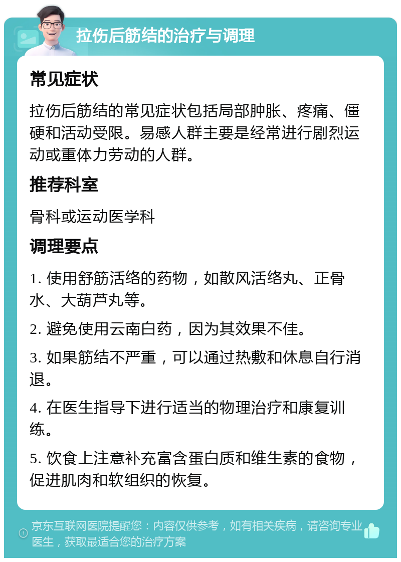 拉伤后筋结的治疗与调理 常见症状 拉伤后筋结的常见症状包括局部肿胀、疼痛、僵硬和活动受限。易感人群主要是经常进行剧烈运动或重体力劳动的人群。 推荐科室 骨科或运动医学科 调理要点 1. 使用舒筋活络的药物，如散风活络丸、正骨水、大葫芦丸等。 2. 避免使用云南白药，因为其效果不佳。 3. 如果筋结不严重，可以通过热敷和休息自行消退。 4. 在医生指导下进行适当的物理治疗和康复训练。 5. 饮食上注意补充富含蛋白质和维生素的食物，促进肌肉和软组织的恢复。