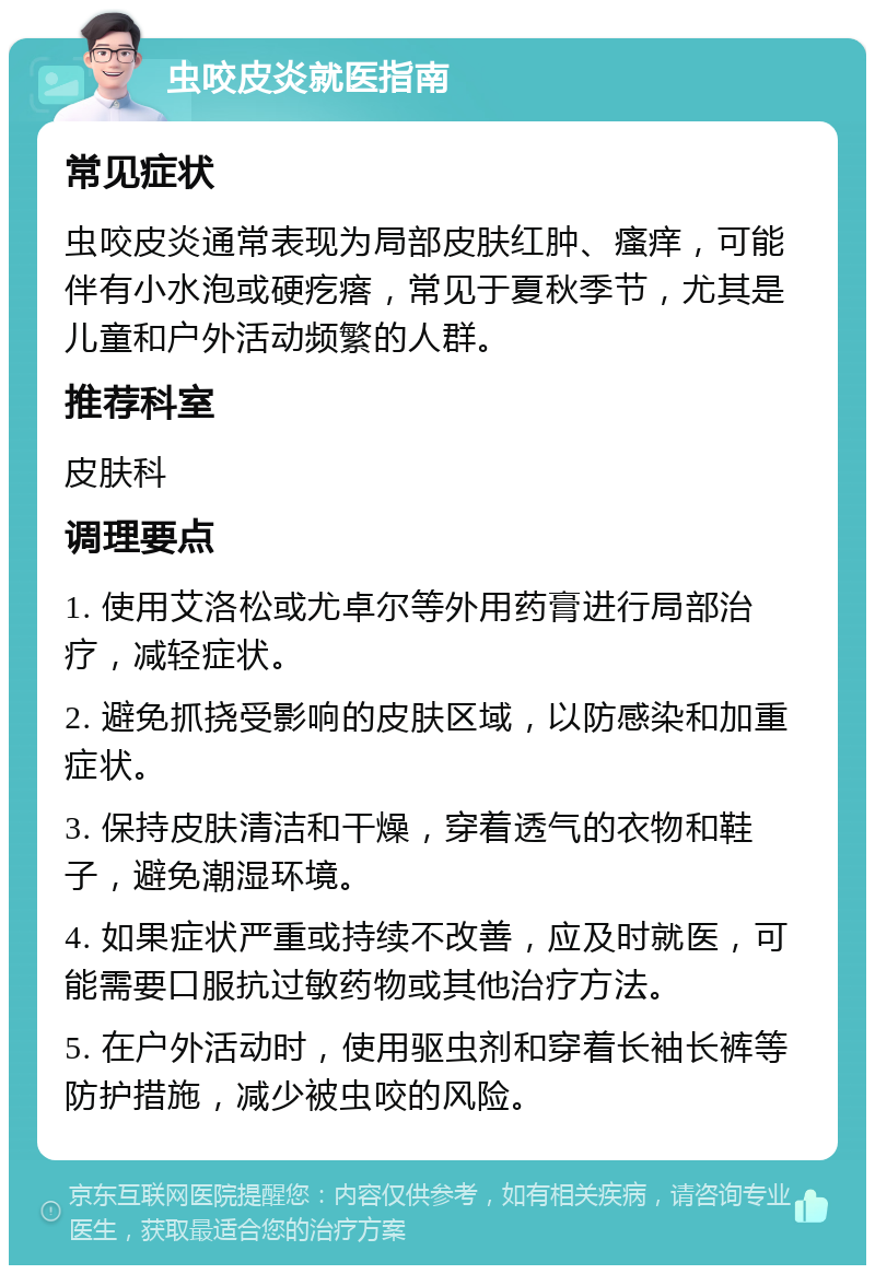 虫咬皮炎就医指南 常见症状 虫咬皮炎通常表现为局部皮肤红肿、瘙痒，可能伴有小水泡或硬疙瘩，常见于夏秋季节，尤其是儿童和户外活动频繁的人群。 推荐科室 皮肤科 调理要点 1. 使用艾洛松或尤卓尔等外用药膏进行局部治疗，减轻症状。 2. 避免抓挠受影响的皮肤区域，以防感染和加重症状。 3. 保持皮肤清洁和干燥，穿着透气的衣物和鞋子，避免潮湿环境。 4. 如果症状严重或持续不改善，应及时就医，可能需要口服抗过敏药物或其他治疗方法。 5. 在户外活动时，使用驱虫剂和穿着长袖长裤等防护措施，减少被虫咬的风险。