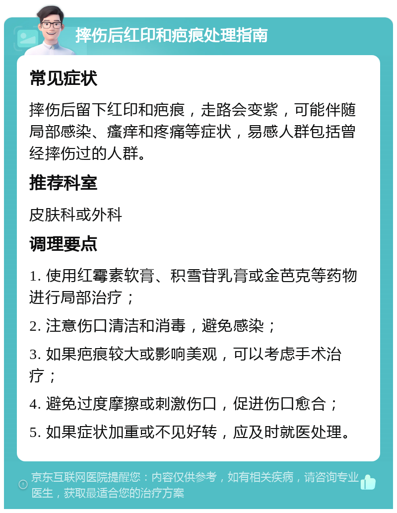 摔伤后红印和疤痕处理指南 常见症状 摔伤后留下红印和疤痕，走路会变紫，可能伴随局部感染、瘙痒和疼痛等症状，易感人群包括曾经摔伤过的人群。 推荐科室 皮肤科或外科 调理要点 1. 使用红霉素软膏、积雪苷乳膏或金芭克等药物进行局部治疗； 2. 注意伤口清洁和消毒，避免感染； 3. 如果疤痕较大或影响美观，可以考虑手术治疗； 4. 避免过度摩擦或刺激伤口，促进伤口愈合； 5. 如果症状加重或不见好转，应及时就医处理。