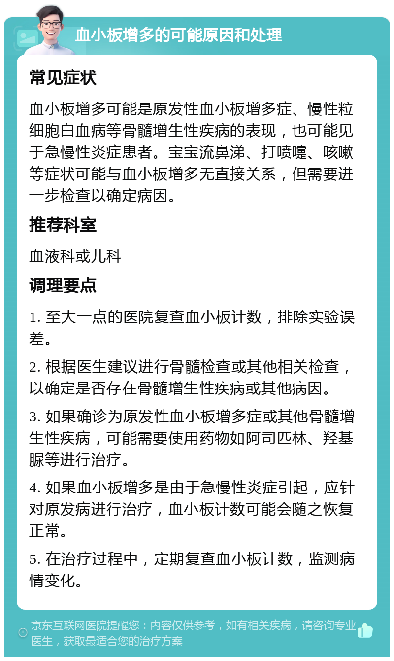 血小板增多的可能原因和处理 常见症状 血小板增多可能是原发性血小板增多症、慢性粒细胞白血病等骨髓增生性疾病的表现，也可能见于急慢性炎症患者。宝宝流鼻涕、打喷嚏、咳嗽等症状可能与血小板增多无直接关系，但需要进一步检查以确定病因。 推荐科室 血液科或儿科 调理要点 1. 至大一点的医院复查血小板计数，排除实验误差。 2. 根据医生建议进行骨髓检查或其他相关检查，以确定是否存在骨髓增生性疾病或其他病因。 3. 如果确诊为原发性血小板增多症或其他骨髓增生性疾病，可能需要使用药物如阿司匹林、羟基脲等进行治疗。 4. 如果血小板增多是由于急慢性炎症引起，应针对原发病进行治疗，血小板计数可能会随之恢复正常。 5. 在治疗过程中，定期复查血小板计数，监测病情变化。