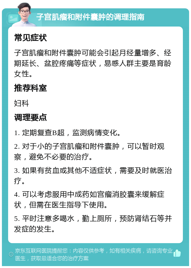 子宫肌瘤和附件囊肿的调理指南 常见症状 子宫肌瘤和附件囊肿可能会引起月经量增多、经期延长、盆腔疼痛等症状，易感人群主要是育龄女性。 推荐科室 妇科 调理要点 1. 定期复查B超，监测病情变化。 2. 对于小的子宫肌瘤和附件囊肿，可以暂时观察，避免不必要的治疗。 3. 如果有贫血或其他不适症状，需要及时就医治疗。 4. 可以考虑服用中成药如宫瘤消胶囊来缓解症状，但需在医生指导下使用。 5. 平时注意多喝水，勤上厕所，预防肾结石等并发症的发生。