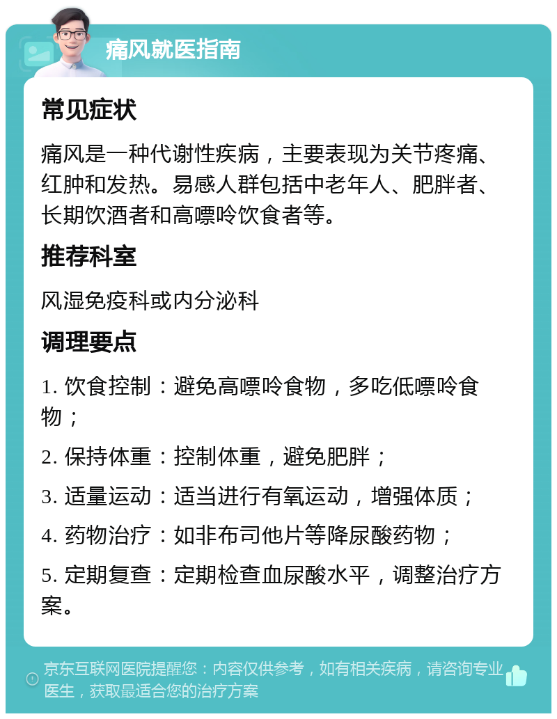 痛风就医指南 常见症状 痛风是一种代谢性疾病，主要表现为关节疼痛、红肿和发热。易感人群包括中老年人、肥胖者、长期饮酒者和高嘌呤饮食者等。 推荐科室 风湿免疫科或内分泌科 调理要点 1. 饮食控制：避免高嘌呤食物，多吃低嘌呤食物； 2. 保持体重：控制体重，避免肥胖； 3. 适量运动：适当进行有氧运动，增强体质； 4. 药物治疗：如非布司他片等降尿酸药物； 5. 定期复查：定期检查血尿酸水平，调整治疗方案。