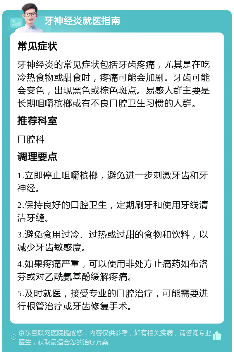 牙神经炎就医指南 常见症状 牙神经炎的常见症状包括牙齿疼痛，尤其是在吃冷热食物或甜食时，疼痛可能会加剧。牙齿可能会变色，出现黑色或棕色斑点。易感人群主要是长期咀嚼槟榔或有不良口腔卫生习惯的人群。 推荐科室 口腔科 调理要点 1.立即停止咀嚼槟榔，避免进一步刺激牙齿和牙神经。 2.保持良好的口腔卫生，定期刷牙和使用牙线清洁牙缝。 3.避免食用过冷、过热或过甜的食物和饮料，以减少牙齿敏感度。 4.如果疼痛严重，可以使用非处方止痛药如布洛芬或对乙酰氨基酚缓解疼痛。 5.及时就医，接受专业的口腔治疗，可能需要进行根管治疗或牙齿修复手术。