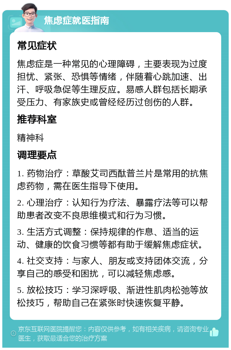 焦虑症就医指南 常见症状 焦虑症是一种常见的心理障碍，主要表现为过度担忧、紧张、恐惧等情绪，伴随着心跳加速、出汗、呼吸急促等生理反应。易感人群包括长期承受压力、有家族史或曾经经历过创伤的人群。 推荐科室 精神科 调理要点 1. 药物治疗：草酸艾司西酞普兰片是常用的抗焦虑药物，需在医生指导下使用。 2. 心理治疗：认知行为疗法、暴露疗法等可以帮助患者改变不良思维模式和行为习惯。 3. 生活方式调整：保持规律的作息、适当的运动、健康的饮食习惯等都有助于缓解焦虑症状。 4. 社交支持：与家人、朋友或支持团体交流，分享自己的感受和困扰，可以减轻焦虑感。 5. 放松技巧：学习深呼吸、渐进性肌肉松弛等放松技巧，帮助自己在紧张时快速恢复平静。