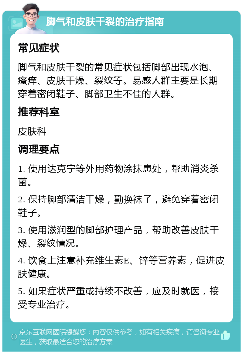 脚气和皮肤干裂的治疗指南 常见症状 脚气和皮肤干裂的常见症状包括脚部出现水泡、瘙痒、皮肤干燥、裂纹等。易感人群主要是长期穿着密闭鞋子、脚部卫生不佳的人群。 推荐科室 皮肤科 调理要点 1. 使用达克宁等外用药物涂抹患处，帮助消炎杀菌。 2. 保持脚部清洁干燥，勤换袜子，避免穿着密闭鞋子。 3. 使用滋润型的脚部护理产品，帮助改善皮肤干燥、裂纹情况。 4. 饮食上注意补充维生素E、锌等营养素，促进皮肤健康。 5. 如果症状严重或持续不改善，应及时就医，接受专业治疗。