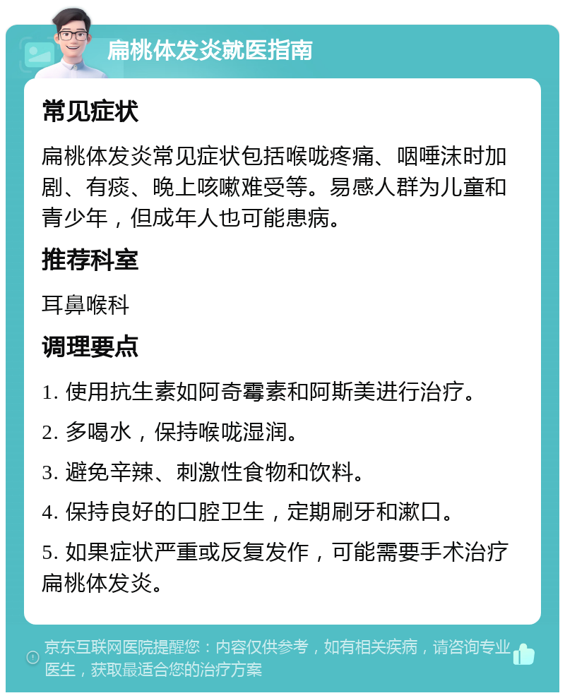 扁桃体发炎就医指南 常见症状 扁桃体发炎常见症状包括喉咙疼痛、咽唾沫时加剧、有痰、晚上咳嗽难受等。易感人群为儿童和青少年，但成年人也可能患病。 推荐科室 耳鼻喉科 调理要点 1. 使用抗生素如阿奇霉素和阿斯美进行治疗。 2. 多喝水，保持喉咙湿润。 3. 避免辛辣、刺激性食物和饮料。 4. 保持良好的口腔卫生，定期刷牙和漱口。 5. 如果症状严重或反复发作，可能需要手术治疗扁桃体发炎。