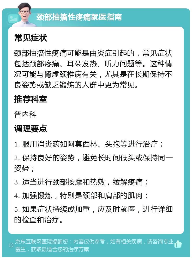 颈部抽搐性疼痛就医指南 常见症状 颈部抽搐性疼痛可能是由炎症引起的，常见症状包括颈部疼痛、耳朵发热、听力问题等。这种情况可能与肾虚颈椎病有关，尤其是在长期保持不良姿势或缺乏锻炼的人群中更为常见。 推荐科室 普内科 调理要点 1. 服用消炎药如阿莫西林、头孢等进行治疗； 2. 保持良好的姿势，避免长时间低头或保持同一姿势； 3. 适当进行颈部按摩和热敷，缓解疼痛； 4. 加强锻炼，特别是颈部和肩部的肌肉； 5. 如果症状持续或加重，应及时就医，进行详细的检查和治疗。