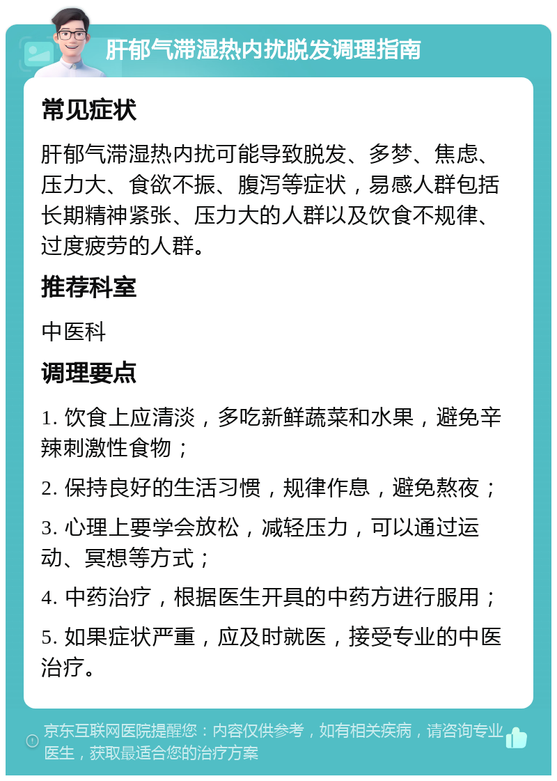 肝郁气滞湿热内扰脱发调理指南 常见症状 肝郁气滞湿热内扰可能导致脱发、多梦、焦虑、压力大、食欲不振、腹泻等症状，易感人群包括长期精神紧张、压力大的人群以及饮食不规律、过度疲劳的人群。 推荐科室 中医科 调理要点 1. 饮食上应清淡，多吃新鲜蔬菜和水果，避免辛辣刺激性食物； 2. 保持良好的生活习惯，规律作息，避免熬夜； 3. 心理上要学会放松，减轻压力，可以通过运动、冥想等方式； 4. 中药治疗，根据医生开具的中药方进行服用； 5. 如果症状严重，应及时就医，接受专业的中医治疗。