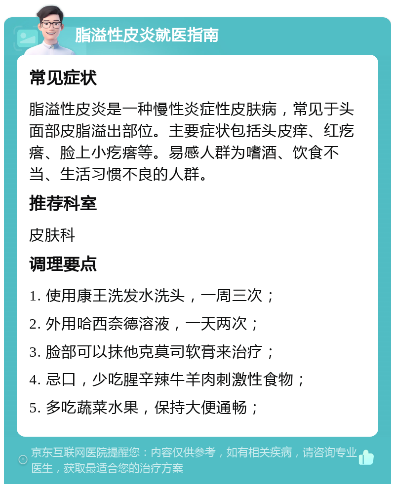 脂溢性皮炎就医指南 常见症状 脂溢性皮炎是一种慢性炎症性皮肤病，常见于头面部皮脂溢出部位。主要症状包括头皮痒、红疙瘩、脸上小疙瘩等。易感人群为嗜酒、饮食不当、生活习惯不良的人群。 推荐科室 皮肤科 调理要点 1. 使用康王洗发水洗头，一周三次； 2. 外用哈西奈德溶液，一天两次； 3. 脸部可以抹他克莫司软膏来治疗； 4. 忌口，少吃腥辛辣牛羊肉刺激性食物； 5. 多吃蔬菜水果，保持大便通畅；