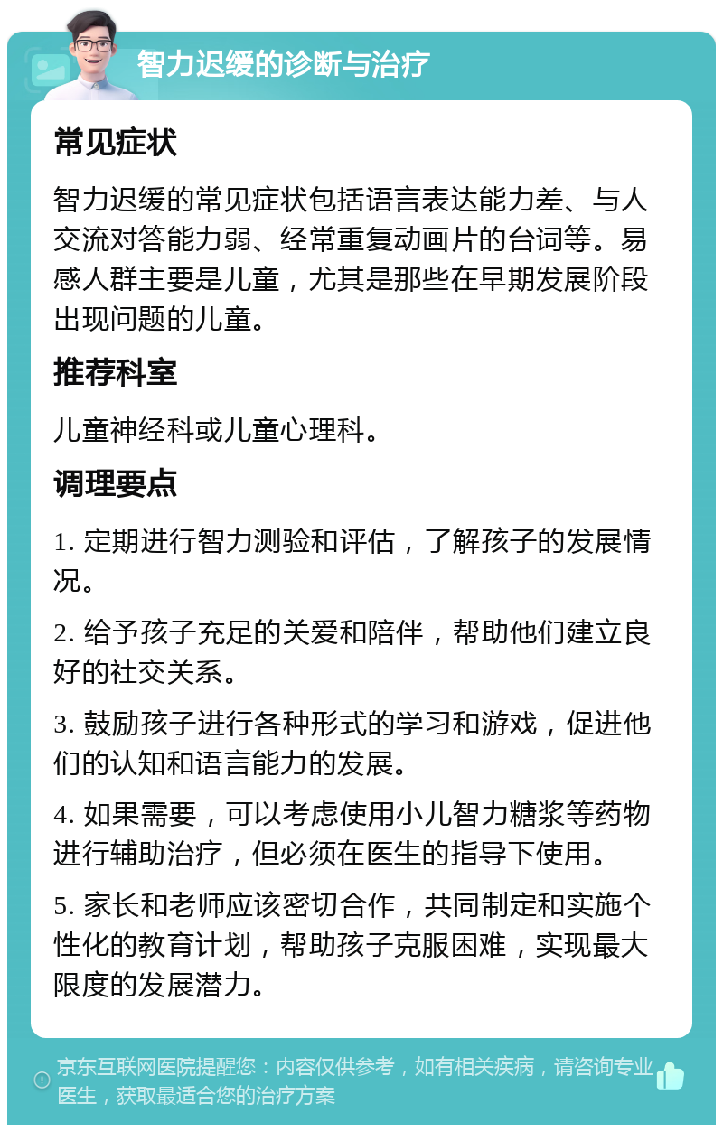 智力迟缓的诊断与治疗 常见症状 智力迟缓的常见症状包括语言表达能力差、与人交流对答能力弱、经常重复动画片的台词等。易感人群主要是儿童，尤其是那些在早期发展阶段出现问题的儿童。 推荐科室 儿童神经科或儿童心理科。 调理要点 1. 定期进行智力测验和评估，了解孩子的发展情况。 2. 给予孩子充足的关爱和陪伴，帮助他们建立良好的社交关系。 3. 鼓励孩子进行各种形式的学习和游戏，促进他们的认知和语言能力的发展。 4. 如果需要，可以考虑使用小儿智力糖浆等药物进行辅助治疗，但必须在医生的指导下使用。 5. 家长和老师应该密切合作，共同制定和实施个性化的教育计划，帮助孩子克服困难，实现最大限度的发展潜力。