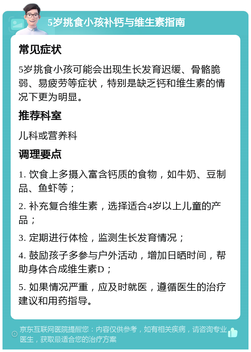 5岁挑食小孩补钙与维生素指南 常见症状 5岁挑食小孩可能会出现生长发育迟缓、骨骼脆弱、易疲劳等症状，特别是缺乏钙和维生素的情况下更为明显。 推荐科室 儿科或营养科 调理要点 1. 饮食上多摄入富含钙质的食物，如牛奶、豆制品、鱼虾等； 2. 补充复合维生素，选择适合4岁以上儿童的产品； 3. 定期进行体检，监测生长发育情况； 4. 鼓励孩子多参与户外活动，增加日晒时间，帮助身体合成维生素D； 5. 如果情况严重，应及时就医，遵循医生的治疗建议和用药指导。