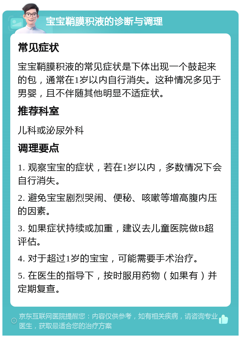 宝宝鞘膜积液的诊断与调理 常见症状 宝宝鞘膜积液的常见症状是下体出现一个鼓起来的包，通常在1岁以内自行消失。这种情况多见于男婴，且不伴随其他明显不适症状。 推荐科室 儿科或泌尿外科 调理要点 1. 观察宝宝的症状，若在1岁以内，多数情况下会自行消失。 2. 避免宝宝剧烈哭闹、便秘、咳嗽等增高腹内压的因素。 3. 如果症状持续或加重，建议去儿童医院做B超评估。 4. 对于超过1岁的宝宝，可能需要手术治疗。 5. 在医生的指导下，按时服用药物（如果有）并定期复查。