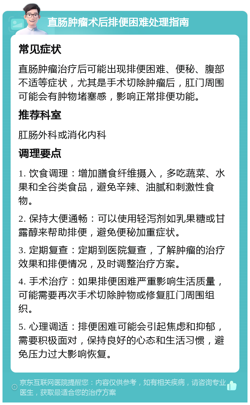 直肠肿瘤术后排便困难处理指南 常见症状 直肠肿瘤治疗后可能出现排便困难、便秘、腹部不适等症状，尤其是手术切除肿瘤后，肛门周围可能会有肿物堵塞感，影响正常排便功能。 推荐科室 肛肠外科或消化内科 调理要点 1. 饮食调理：增加膳食纤维摄入，多吃蔬菜、水果和全谷类食品，避免辛辣、油腻和刺激性食物。 2. 保持大便通畅：可以使用轻泻剂如乳果糖或甘露醇来帮助排便，避免便秘加重症状。 3. 定期复查：定期到医院复查，了解肿瘤的治疗效果和排便情况，及时调整治疗方案。 4. 手术治疗：如果排便困难严重影响生活质量，可能需要再次手术切除肿物或修复肛门周围组织。 5. 心理调适：排便困难可能会引起焦虑和抑郁，需要积极面对，保持良好的心态和生活习惯，避免压力过大影响恢复。