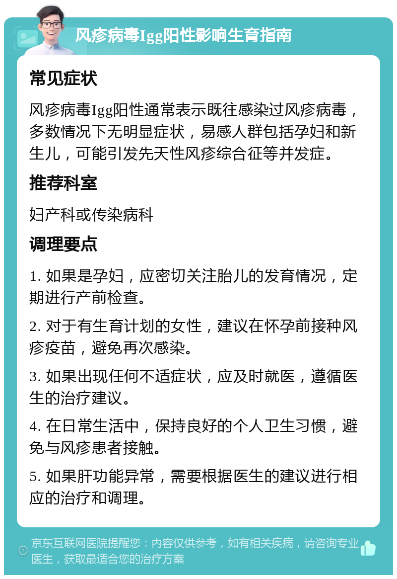 风疹病毒Igg阳性影响生育指南 常见症状 风疹病毒Igg阳性通常表示既往感染过风疹病毒，多数情况下无明显症状，易感人群包括孕妇和新生儿，可能引发先天性风疹综合征等并发症。 推荐科室 妇产科或传染病科 调理要点 1. 如果是孕妇，应密切关注胎儿的发育情况，定期进行产前检查。 2. 对于有生育计划的女性，建议在怀孕前接种风疹疫苗，避免再次感染。 3. 如果出现任何不适症状，应及时就医，遵循医生的治疗建议。 4. 在日常生活中，保持良好的个人卫生习惯，避免与风疹患者接触。 5. 如果肝功能异常，需要根据医生的建议进行相应的治疗和调理。