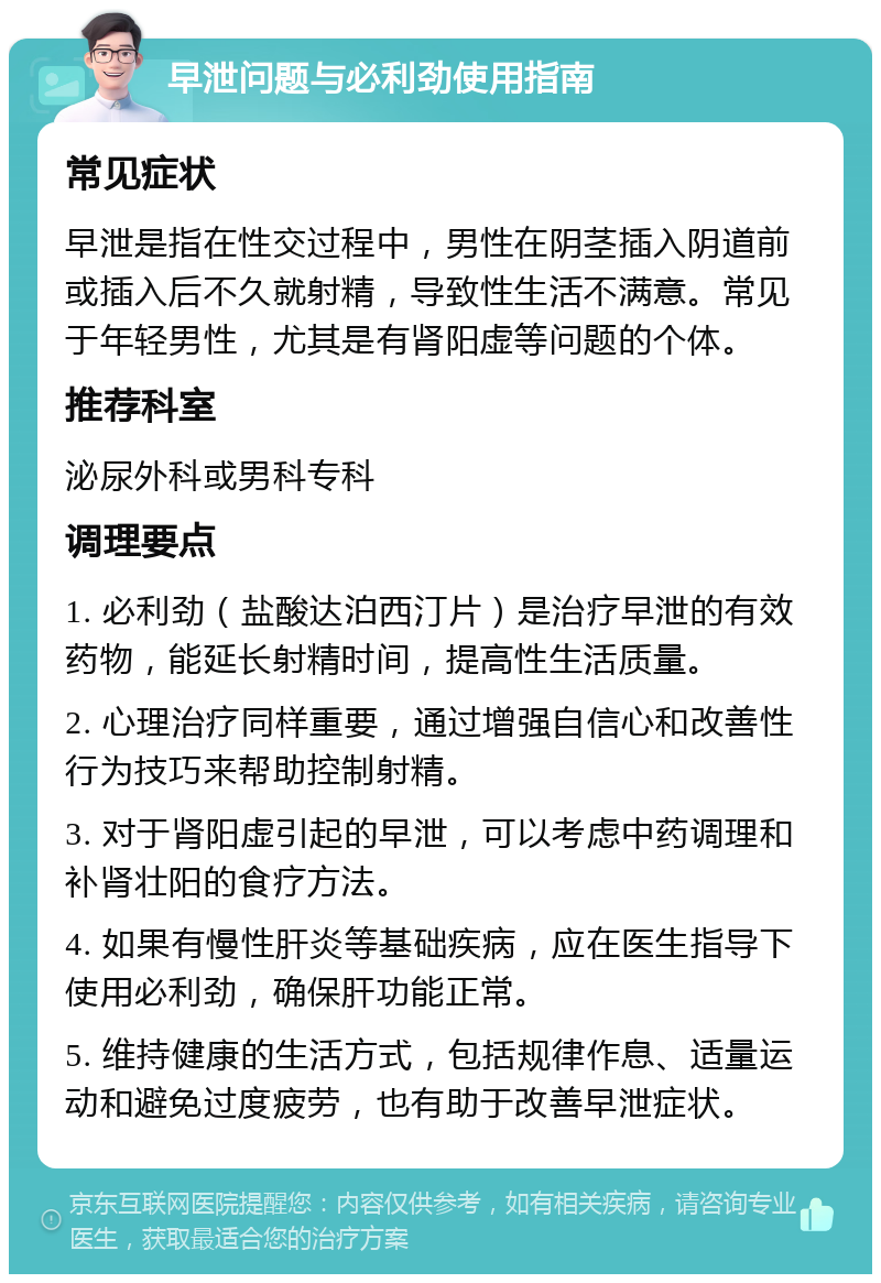 早泄问题与必利劲使用指南 常见症状 早泄是指在性交过程中，男性在阴茎插入阴道前或插入后不久就射精，导致性生活不满意。常见于年轻男性，尤其是有肾阳虚等问题的个体。 推荐科室 泌尿外科或男科专科 调理要点 1. 必利劲（盐酸达泊西汀片）是治疗早泄的有效药物，能延长射精时间，提高性生活质量。 2. 心理治疗同样重要，通过增强自信心和改善性行为技巧来帮助控制射精。 3. 对于肾阳虚引起的早泄，可以考虑中药调理和补肾壮阳的食疗方法。 4. 如果有慢性肝炎等基础疾病，应在医生指导下使用必利劲，确保肝功能正常。 5. 维持健康的生活方式，包括规律作息、适量运动和避免过度疲劳，也有助于改善早泄症状。