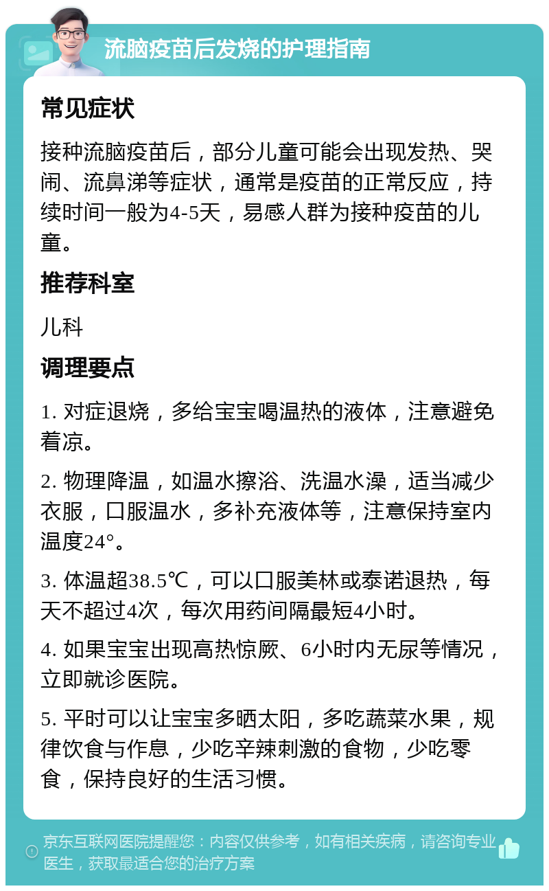 流脑疫苗后发烧的护理指南 常见症状 接种流脑疫苗后，部分儿童可能会出现发热、哭闹、流鼻涕等症状，通常是疫苗的正常反应，持续时间一般为4-5天，易感人群为接种疫苗的儿童。 推荐科室 儿科 调理要点 1. 对症退烧，多给宝宝喝温热的液体，注意避免着凉。 2. 物理降温，如温水擦浴、洗温水澡，适当减少衣服，口服温水，多补充液体等，注意保持室内温度24°。 3. 体温超38.5℃，可以口服美林或泰诺退热，每天不超过4次，每次用药间隔最短4小时。 4. 如果宝宝出现高热惊厥、6小时内无尿等情况，立即就诊医院。 5. 平时可以让宝宝多晒太阳，多吃蔬菜水果，规律饮食与作息，少吃辛辣刺激的食物，少吃零食，保持良好的生活习惯。