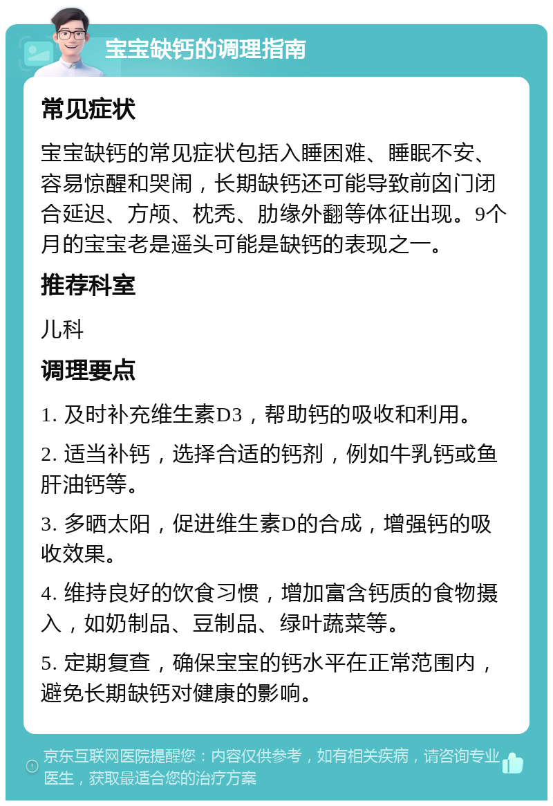 宝宝缺钙的调理指南 常见症状 宝宝缺钙的常见症状包括入睡困难、睡眠不安、容易惊醒和哭闹，长期缺钙还可能导致前囟门闭合延迟、方颅、枕秃、肋缘外翻等体征出现。9个月的宝宝老是遥头可能是缺钙的表现之一。 推荐科室 儿科 调理要点 1. 及时补充维生素D3，帮助钙的吸收和利用。 2. 适当补钙，选择合适的钙剂，例如牛乳钙或鱼肝油钙等。 3. 多晒太阳，促进维生素D的合成，增强钙的吸收效果。 4. 维持良好的饮食习惯，增加富含钙质的食物摄入，如奶制品、豆制品、绿叶蔬菜等。 5. 定期复查，确保宝宝的钙水平在正常范围内，避免长期缺钙对健康的影响。