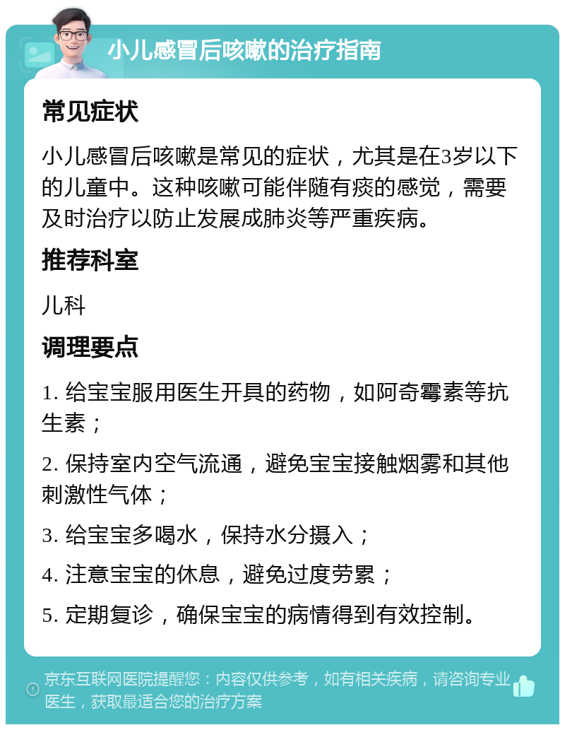 小儿感冒后咳嗽的治疗指南 常见症状 小儿感冒后咳嗽是常见的症状，尤其是在3岁以下的儿童中。这种咳嗽可能伴随有痰的感觉，需要及时治疗以防止发展成肺炎等严重疾病。 推荐科室 儿科 调理要点 1. 给宝宝服用医生开具的药物，如阿奇霉素等抗生素； 2. 保持室内空气流通，避免宝宝接触烟雾和其他刺激性气体； 3. 给宝宝多喝水，保持水分摄入； 4. 注意宝宝的休息，避免过度劳累； 5. 定期复诊，确保宝宝的病情得到有效控制。