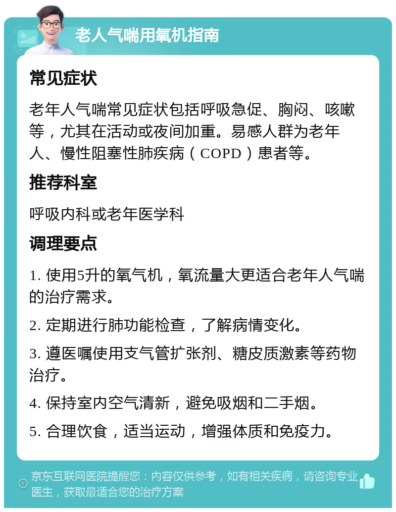 老人气喘用氧机指南 常见症状 老年人气喘常见症状包括呼吸急促、胸闷、咳嗽等，尤其在活动或夜间加重。易感人群为老年人、慢性阻塞性肺疾病（COPD）患者等。 推荐科室 呼吸内科或老年医学科 调理要点 1. 使用5升的氧气机，氧流量大更适合老年人气喘的治疗需求。 2. 定期进行肺功能检查，了解病情变化。 3. 遵医嘱使用支气管扩张剂、糖皮质激素等药物治疗。 4. 保持室内空气清新，避免吸烟和二手烟。 5. 合理饮食，适当运动，增强体质和免疫力。