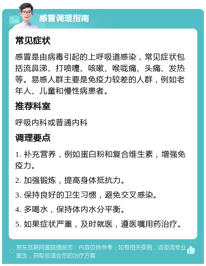 感冒调理指南 常见症状 感冒是由病毒引起的上呼吸道感染，常见症状包括流鼻涕、打喷嚏、咳嗽、喉咙痛、头痛、发热等。易感人群主要是免疫力较差的人群，例如老年人、儿童和慢性病患者。 推荐科室 呼吸内科或普通内科 调理要点 1. 补充营养，例如蛋白粉和复合维生素，增强免疫力。 2. 加强锻炼，提高身体抵抗力。 3. 保持良好的卫生习惯，避免交叉感染。 4. 多喝水，保持体内水分平衡。 5. 如果症状严重，及时就医，遵医嘱用药治疗。