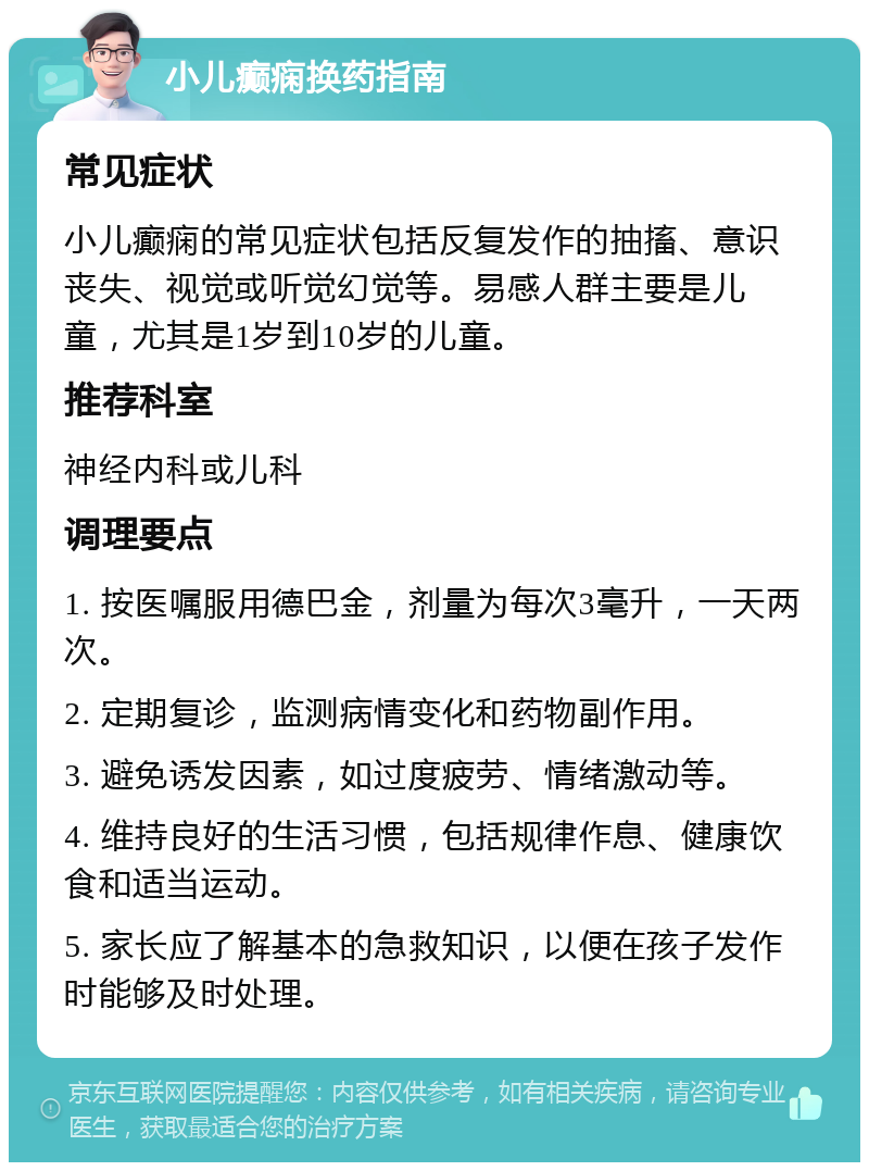 小儿癫痫换药指南 常见症状 小儿癫痫的常见症状包括反复发作的抽搐、意识丧失、视觉或听觉幻觉等。易感人群主要是儿童，尤其是1岁到10岁的儿童。 推荐科室 神经内科或儿科 调理要点 1. 按医嘱服用德巴金，剂量为每次3毫升，一天两次。 2. 定期复诊，监测病情变化和药物副作用。 3. 避免诱发因素，如过度疲劳、情绪激动等。 4. 维持良好的生活习惯，包括规律作息、健康饮食和适当运动。 5. 家长应了解基本的急救知识，以便在孩子发作时能够及时处理。