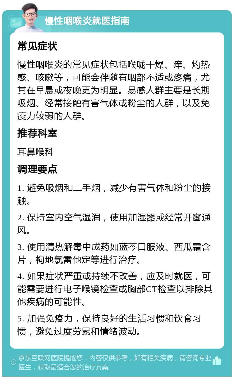 慢性咽喉炎就医指南 常见症状 慢性咽喉炎的常见症状包括喉咙干燥、痒、灼热感、咳嗽等，可能会伴随有咽部不适或疼痛，尤其在早晨或夜晚更为明显。易感人群主要是长期吸烟、经常接触有害气体或粉尘的人群，以及免疫力较弱的人群。 推荐科室 耳鼻喉科 调理要点 1. 避免吸烟和二手烟，减少有害气体和粉尘的接触。 2. 保持室内空气湿润，使用加湿器或经常开窗通风。 3. 使用清热解毒中成药如蓝芩口服液、西瓜霜含片，枸地氯雷他定等进行治疗。 4. 如果症状严重或持续不改善，应及时就医，可能需要进行电子喉镜检查或胸部CT检查以排除其他疾病的可能性。 5. 加强免疫力，保持良好的生活习惯和饮食习惯，避免过度劳累和情绪波动。