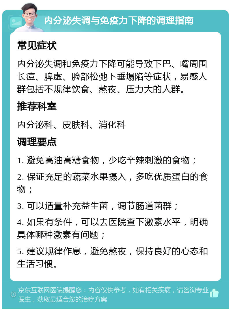 内分泌失调与免疫力下降的调理指南 常见症状 内分泌失调和免疫力下降可能导致下巴、嘴周围长痘、脾虚、脸部松弛下垂塌陷等症状，易感人群包括不规律饮食、熬夜、压力大的人群。 推荐科室 内分泌科、皮肤科、消化科 调理要点 1. 避免高油高糖食物，少吃辛辣刺激的食物； 2. 保证充足的蔬菜水果摄入，多吃优质蛋白的食物； 3. 可以适量补充益生菌，调节肠道菌群； 4. 如果有条件，可以去医院查下激素水平，明确具体哪种激素有问题； 5. 建议规律作息，避免熬夜，保持良好的心态和生活习惯。