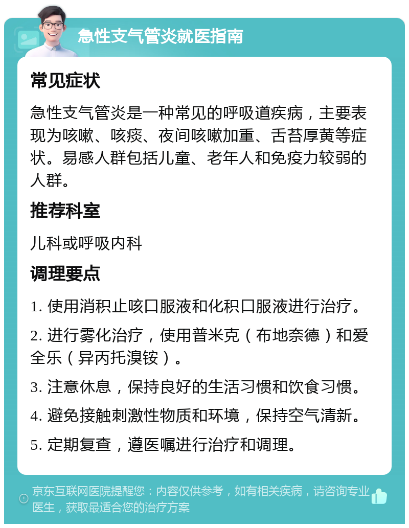 急性支气管炎就医指南 常见症状 急性支气管炎是一种常见的呼吸道疾病，主要表现为咳嗽、咳痰、夜间咳嗽加重、舌苔厚黄等症状。易感人群包括儿童、老年人和免疫力较弱的人群。 推荐科室 儿科或呼吸内科 调理要点 1. 使用消积止咳口服液和化积口服液进行治疗。 2. 进行雾化治疗，使用普米克（布地奈德）和爱全乐（异丙托溴铵）。 3. 注意休息，保持良好的生活习惯和饮食习惯。 4. 避免接触刺激性物质和环境，保持空气清新。 5. 定期复查，遵医嘱进行治疗和调理。