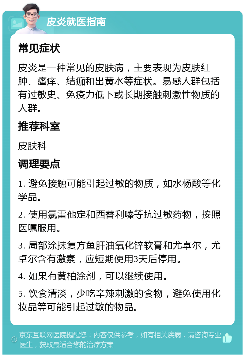 皮炎就医指南 常见症状 皮炎是一种常见的皮肤病，主要表现为皮肤红肿、瘙痒、结痂和出黄水等症状。易感人群包括有过敏史、免疫力低下或长期接触刺激性物质的人群。 推荐科室 皮肤科 调理要点 1. 避免接触可能引起过敏的物质，如水杨酸等化学品。 2. 使用氯雷他定和西替利嗪等抗过敏药物，按照医嘱服用。 3. 局部涂抹复方鱼肝油氧化锌软膏和尤卓尔，尤卓尔含有激素，应短期使用3天后停用。 4. 如果有黄柏涂剂，可以继续使用。 5. 饮食清淡，少吃辛辣刺激的食物，避免使用化妆品等可能引起过敏的物品。