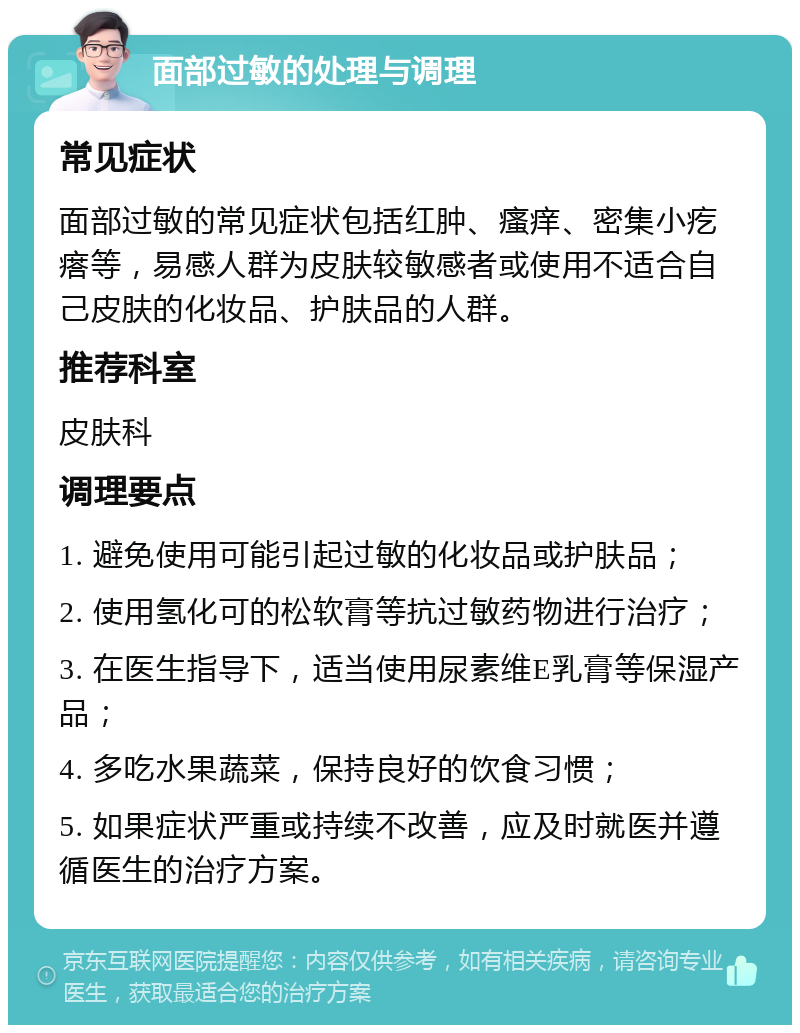 面部过敏的处理与调理 常见症状 面部过敏的常见症状包括红肿、瘙痒、密集小疙瘩等，易感人群为皮肤较敏感者或使用不适合自己皮肤的化妆品、护肤品的人群。 推荐科室 皮肤科 调理要点 1. 避免使用可能引起过敏的化妆品或护肤品； 2. 使用氢化可的松软膏等抗过敏药物进行治疗； 3. 在医生指导下，适当使用尿素维E乳膏等保湿产品； 4. 多吃水果蔬菜，保持良好的饮食习惯； 5. 如果症状严重或持续不改善，应及时就医并遵循医生的治疗方案。